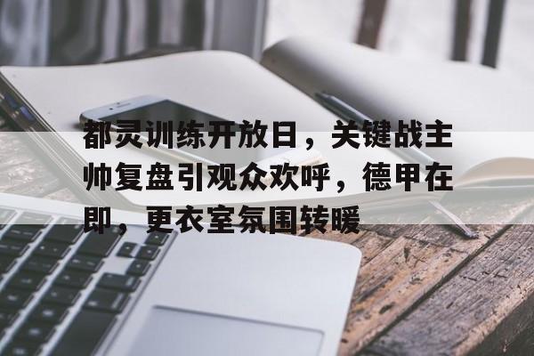 九游APP-关于都灵训练开放日，关键战主帅复盘引观众欢呼，德甲在即，更衣室氛围转暖的信息