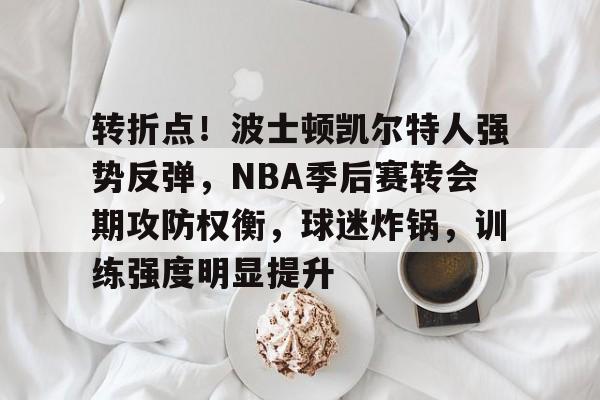 九游娱乐-关于转折点！波士顿凯尔特人强势反弹，NBA季后赛转会期攻防权衡，球迷炸锅，训练强度明显提升的信息