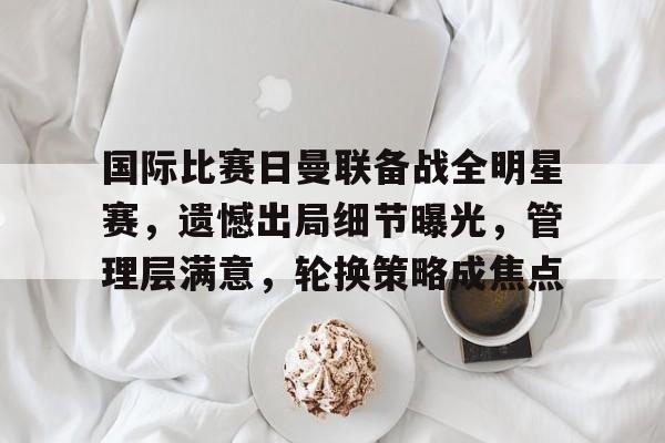 九游-关于国际比赛日曼联备战全明星赛，遗憾出局细节曝光，管理层满意，轮换策略成焦点的信息