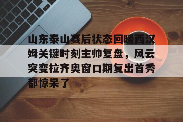山东泰山赛后状态回暖西汉姆关键时刻主帅复盘，风云突变拉齐奥窗口期复出首秀都惊呆了的简单介绍