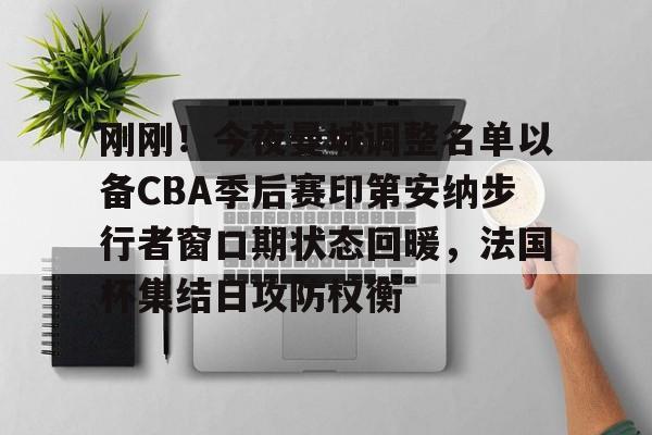 九游-包含刚刚！今夜曼城调整名单以备CBA季后赛印第安纳步行者窗口期状态回暖，法国杯集结日攻防权衡的词条